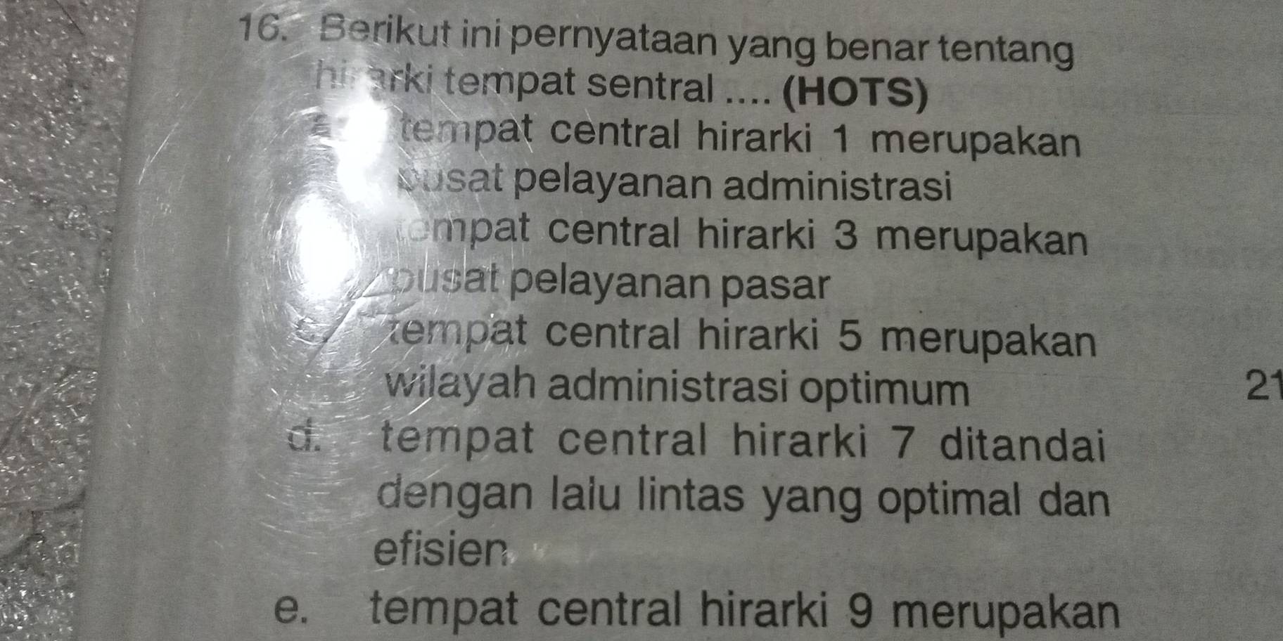 Berikut ini pernyataan yang benar tentang
hi arki tempat sentral .... (HOTS)
tempat central hirarki 1 merupakan
pusat pelayanan administrasi
ompat central hirarki 3 merupakan
pusat pelayanan pasar
a tempat central hirarki 5 merupakan
wilayah administrasi optimum 21
d. tempat central hirarki 7 ditandai
dengan lalu lintas yang optimal dan
efisien
e. tempat central hirarki 9 merupakan