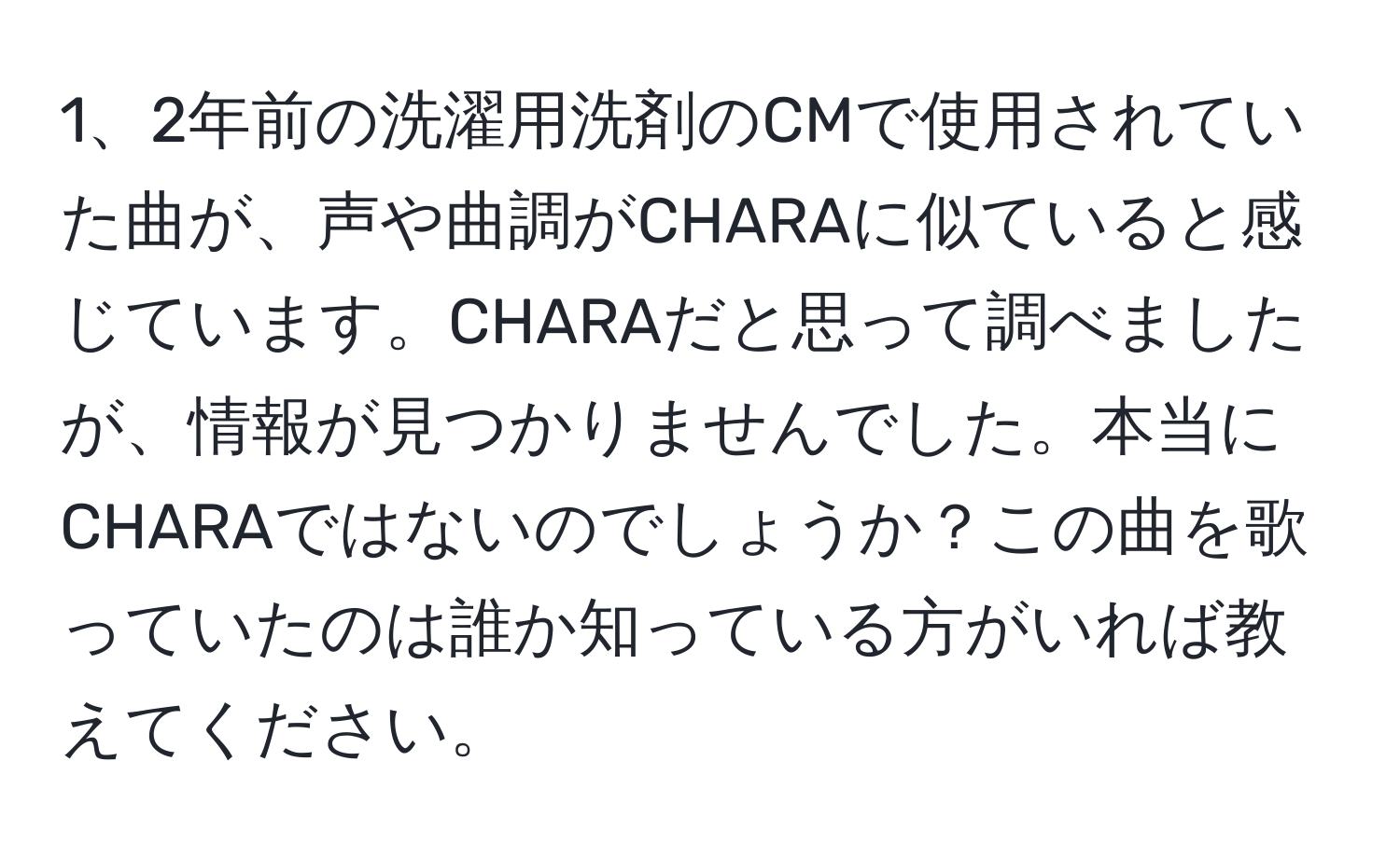 2年前の洗濯用洗剤のCMで使用されていた曲が、声や曲調がCHARAに似ていると感じています。CHARAだと思って調べましたが、情報が見つかりませんでした。本当にCHARAではないのでしょうか？この曲を歌っていたのは誰か知っている方がいれば教えてください。