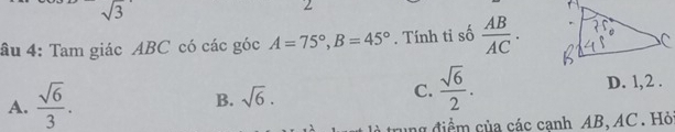 sqrt(3)
2
âu 4: Tam giác ABC có các góc A=75°, B=45°. Tính tỉ số  AB/AC .
A.  sqrt(6)/3 . sqrt(6). C.  sqrt(6)/2 . D. 1,2 .
B.
là trung điểm của các cạnh AB, AC. Hỏ