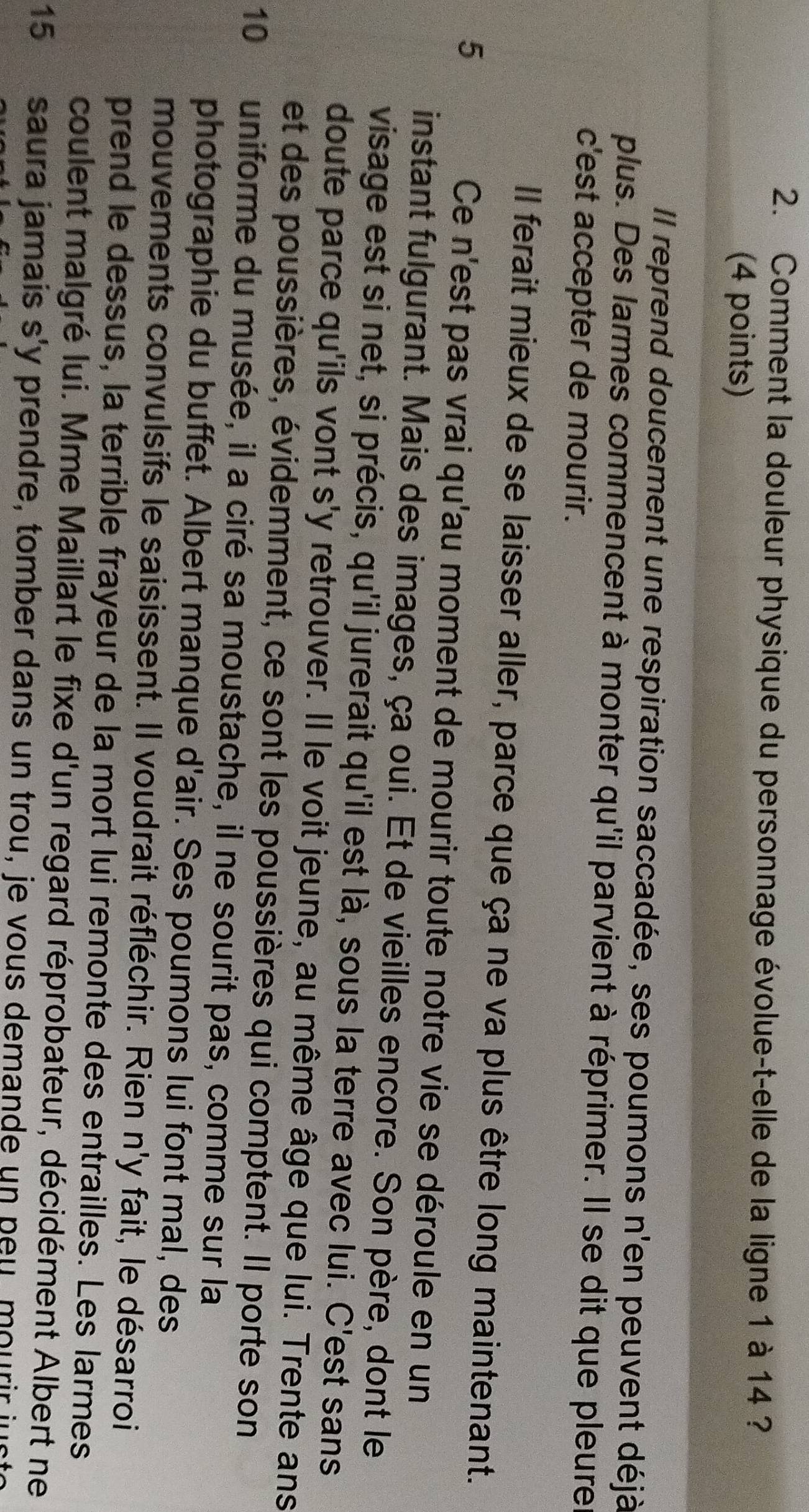 Comment la douleur physique du personnage évolue-t-elle de la ligne 1 à 14 ? 
(4 points) 
Il reprend doucement une respiration saccadée, ses poumons n'en peuvent déjà 
plus. Des larmes commencent à monter qu'il parvient à réprimer. Il se dit que pleure 
c'est accepter de mourir. 
Il ferait mieux de se laisser aller, parce que ça ne va plus être long maintenant. 
5 Ce n'est pas vrai qu'au moment de mourir toute notre vie se déroule en un 
instant fulgurant. Mais des images, ça oui. Et de vieilles encore. Son père, dont le 
visage est si net, si précis, qu'il jurerait qu'il est là, sous la terre avec lui. C'est sans 
doute parce qu'ils vont s'y retrouver. Il le voit jeune, au même âge que lui. Trente ans 
et des poussières, évidemment, ce sont les poussières qui comptent. Il porte son
10 uniforme du musée, il a ciré sa moustache, il ne sourit pas, comme sur la 
photographie du buffet. Albert manque d'air. Ses poumons lui font mal, des 
mouvements convulsifs le saisissent. Il voudrait réfléchir. Rien n'y fait, le désarroi 
prend le dessus, la terrible frayeur de la mort lui remonte des entrailles. Les larmes 
coulent malgré lui. Mme Maillart le fixe d'un regard réprobateur, décidément Albert ne
15 saura jamais s'y prendre, tomber dans un trou, je vous demande un peu mourir ju