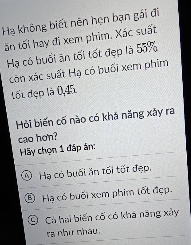 Hạ không biết nên hẹn bạn gái đi
ăn tối hay đi xem phim. Xác suất
Hạ có buổi ăn tối tốt đẹp là 55%
còn xác suất Hạ có buổi xem phim
tốt đẹp là 0,45.
Hỏi biến cố nào có khả năng xảy ra
cao hơn?
Hãy chọn 1 đáp án:
④ Hạ có buổi ăn tối tốt đẹp.
B) Hạ có buổi xem phim tốt đẹp.
C) Cả hai biến cố có khả năng xảy
ra như nhau.