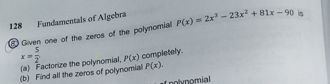 128 Fundamentals of Algebra 
8 Given one of the zeros of the polynomial P(x)=2x^3-23x^2+81x-90 is
x= 5/2 . 
(a) Factorize the polynomial, P(x) completely. 
(b) Find all the zeros of polynomial P(x). 
polynomial