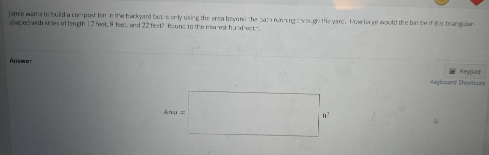 Jamie wants to build a compost bin in the backyard but is only using the area beyond the path running through the yard. How large would the bin be if it is triangular- 
shaped with sides of length 17 feet, 8 feet, and 22 feet? Round to the nearest hundredth. 
Answer 
Keypad 
Keyboard Shortcuts