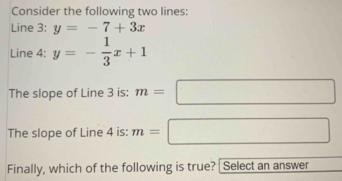 Consider the following two lines: 
Line 3: y=-7+3x
Line 4: y=- 1/3 x+1
The slope of Line 3 is: m=□
The slope of Line 4 is: m=□
Finally, which of the following is true? [Select an answer □ 