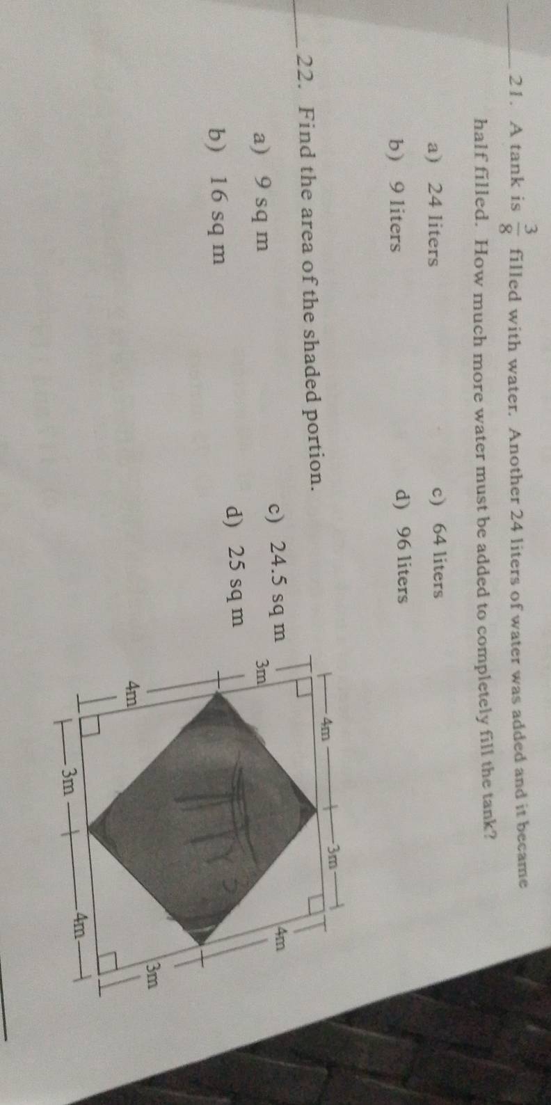 A tank is  3/8  filled with water. Another 24 liters of water was added and it became
half filled. How much more water must be added to completely fill the tank?
a) 24 liters c) 64 liters
b 9 liters d) 96 liters
_22. Find the area of the shaded portion.
a) 9 sq m c) 24.5 sq m
b) 16 sq m d) 25 sq m