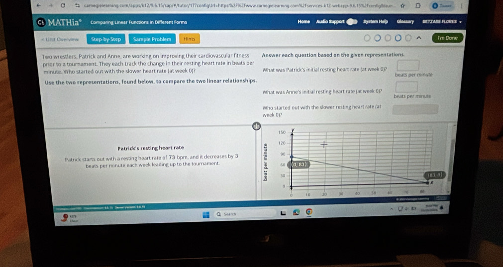 a caregielearning.com/apps/k12/9.6.15/sap/#/tutor/177configUrl=https:%2F%2Fwww.carnegielearning.com%2Fservices-k12-webapp-9.6.15%2Fconfig&aun... 
MATHia* Comparing Linear Functions in Different Forms Home Audio Support System Help Gloezary BETZABE FLORES +

minute. Who started out with the slower heart rate (at week 0)? What was Patrick's initial resting heart rate (at week 0)? 
Use the two representations, found below, to compare the two linear relationships. beats per minute
What was Anne's initial resting heart rate (at week 0)?
beats per minute
Who started out with the slower resting heart rate (at
week 0)? 
Patrick's resting heart rate 
Patrick starts out with a resting heart rate of 73 bpm, and it decreases by 3
beats per minute each week leading up to the tournament. 
Search