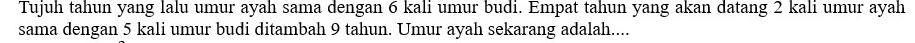 Tujuh tahun yang lalu umur ayah sama dengan 6 kali umur budi. Empat tahun yang akan datang 2 kali umur ayah 
sama dengan 5 kali umur budi ditambah 9 tahun. Umur ayah sekarang adalah....