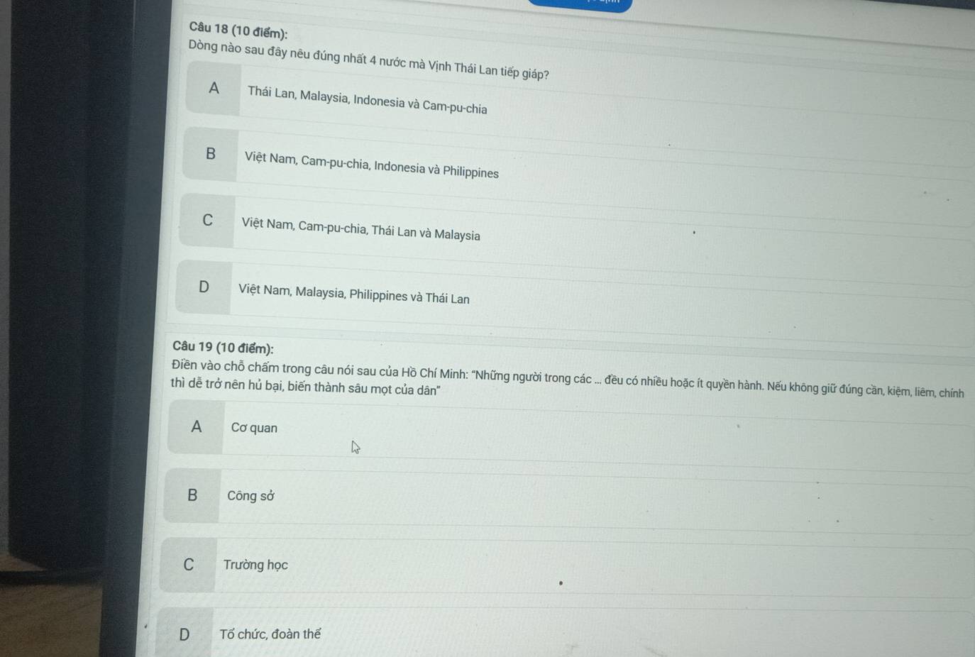 Dòng nào sau đây nêu đúng nhất 4 nước mà Vịnh Thái Lan tiếp giáp?
A Thái Lan, Malaysia, Indonesia và Cam-pu-chia
B Việt Nam, Cam-pu-chia, Indonesia và Philippines
C Việt Nam, Cam-pu-chia, Thái Lan và Malaysia
D Việt Nam, Malaysia, Philippines và Thái Lan
Câu 19 (10 điểm):
Điền vào chỗ chấm trong câu nói sau của Hồ Chí Minh: "Những người trong các ... đều có nhiều hoặc ít quyền hành. Nếu không giữ đúng cần, kiệm, liêm, chính
thì dễ trở nên hủ bại, biến thành sâu mọt của dân"
A Cơ quan
B Công sở
C Trường học
D Tổ chức, đoàn thế