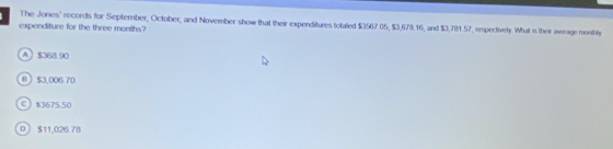 The Jones' records for September, October, and November show that their expenditures totaled $3567.05, $3,678.16, and $3,7131.57, respectively. What is their average monthly
expenditure for the three months?
A $358.90
0 $3,006.70
C $3675.50
D  $11,020.78