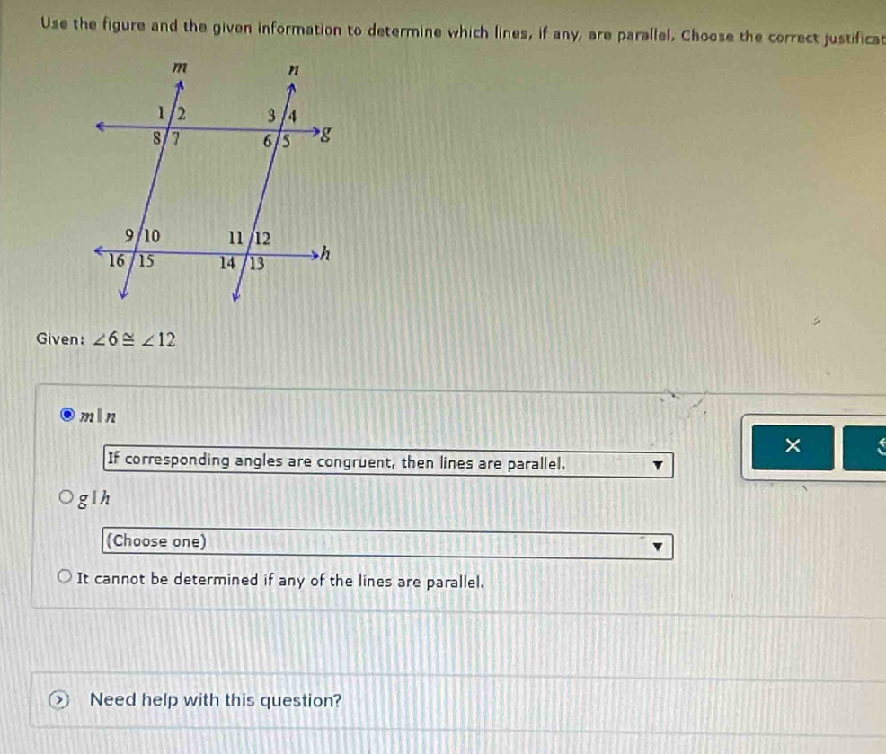 Use the figure and the given information to determine which lines, if any, are parallel, Choose the correct justificat
Given: ∠ 6≌ ∠ 12
mln
×
If corresponding angles are congruent, then lines are parallel.
glh
(Choose one)
It cannot be determined if any of the lines are parallel.
Need help with this question?