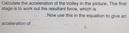 Calculate the acceleration of the trolley in the picture. The first 
stage is to work out the resultant force, which is 
. . Now use this in the equation to give an 
acceleration of ...