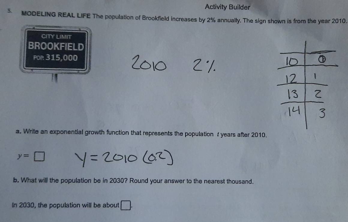 Activity Builder 
. MODELING REAL LIFE The population of Brookfield increases by 2% annually. The sign shown is from the year 2010. 
CITY LIMIT 
BROOKFIELD 
POR 315,000
a. Write an exponential growth function that represents the population 1 years after 2010.
y=□
b. What will the population be in 2030? Round your answer to the nearest thousand. 
In 2030, the population will be about □.