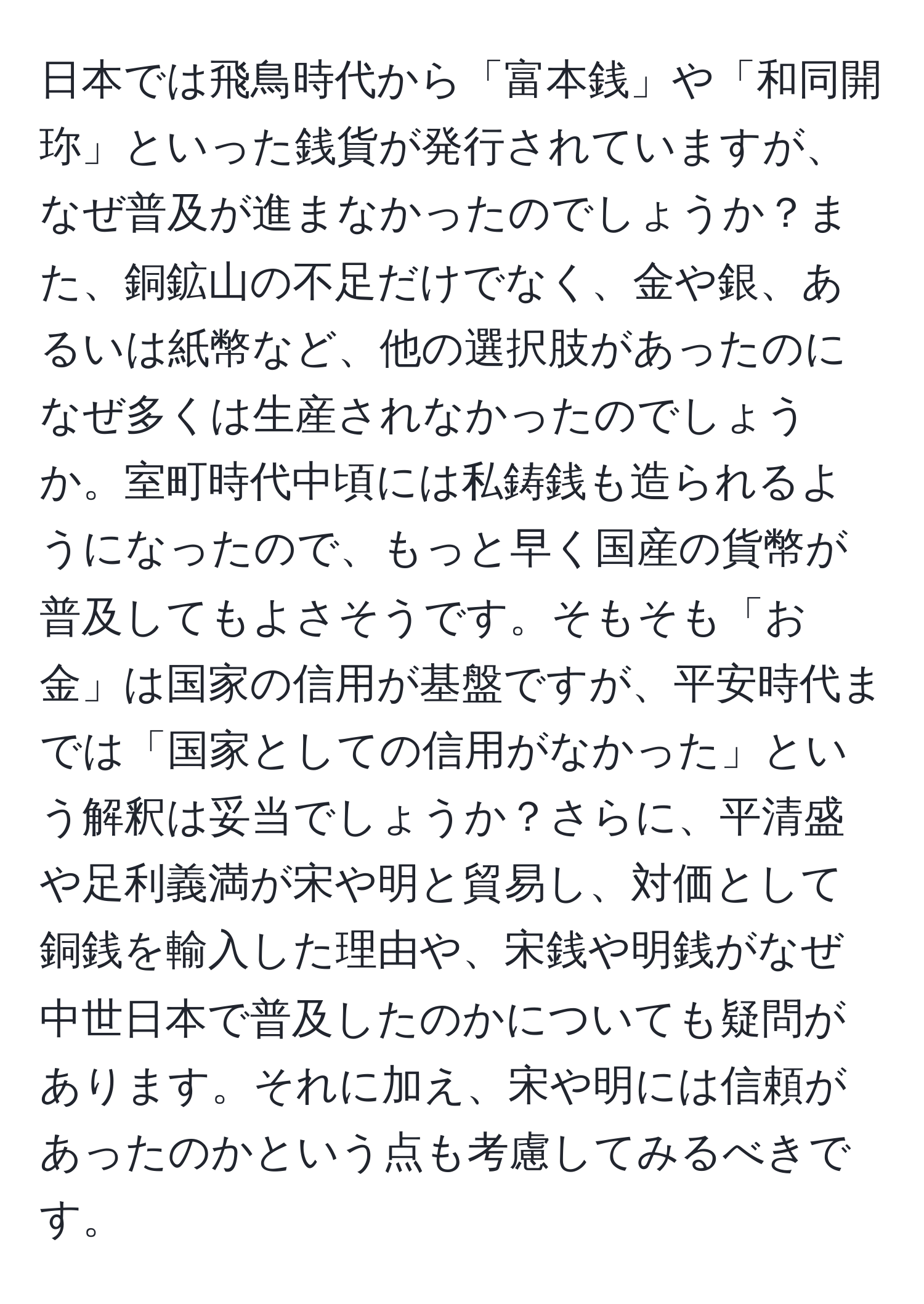 日本では飛鳥時代から「富本銭」や「和同開珎」といった銭貨が発行されていますが、なぜ普及が進まなかったのでしょうか？また、銅鉱山の不足だけでなく、金や銀、あるいは紙幣など、他の選択肢があったのになぜ多くは生産されなかったのでしょうか。室町時代中頃には私鋳銭も造られるようになったので、もっと早く国産の貨幣が普及してもよさそうです。そもそも「お金」は国家の信用が基盤ですが、平安時代までは「国家としての信用がなかった」という解釈は妥当でしょうか？さらに、平清盛や足利義満が宋や明と貿易し、対価として銅銭を輸入した理由や、宋銭や明銭がなぜ中世日本で普及したのかについても疑問があります。それに加え、宋や明には信頼があったのかという点も考慮してみるべきです。