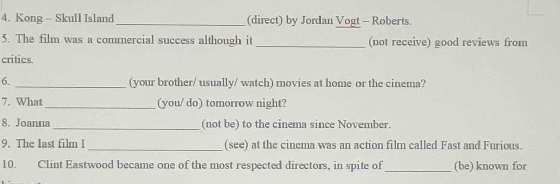 Kong - Skull Island_ (direct) by Jordan Vogt - Roberts. 
5. The film was a commercial success although it _(not receive) good reviews from 
critics. 
6. _(your brother/ usually/ watch) movies at home or the cinema? 
7. What _(you/ do) tomorrow night? 
8. Joanna _(not be) to the cinema since November. 
9. The last film I _(see) at the cinema was an action film called Fast and Furious. 
10. Clint Eastwood became one of the most respected directors, in spite of_ (be) known for