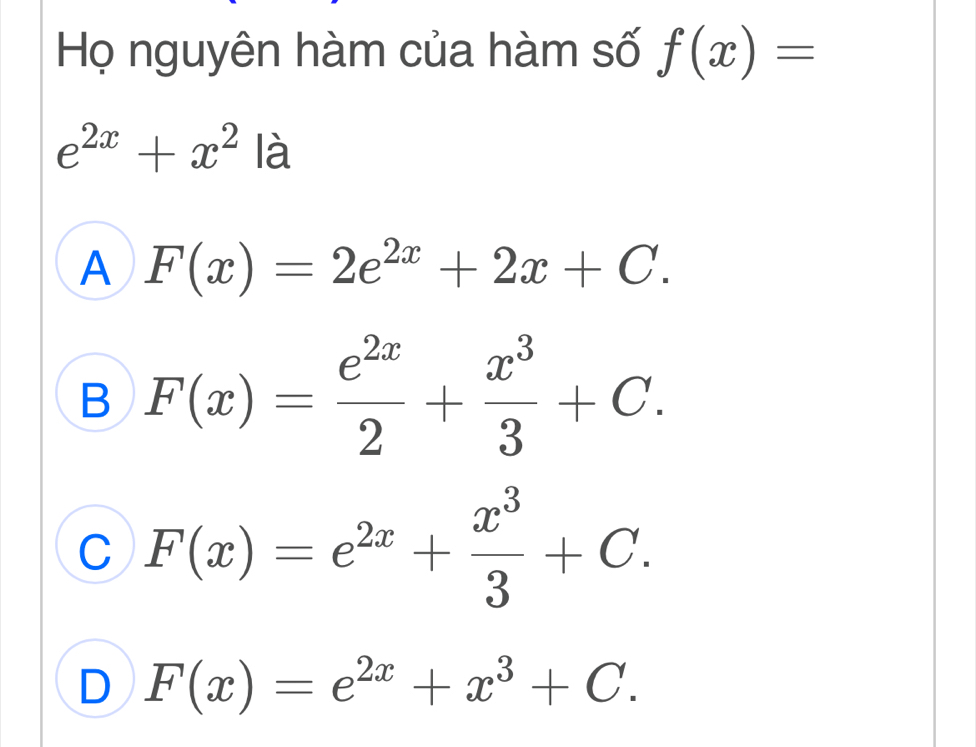 Họ nguyên hàm của hàm số f(x)=
e^(2x)+x^2 là
A F(x)=2e^(2x)+2x+C.
B F(x)= e^(2x)/2 + x^3/3 +C.
C F(x)=e^(2x)+ x^3/3 +C.
D F(x)=e^(2x)+x^3+C.