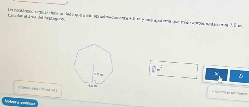 Un heptágono regular tiene un lado que mide aproximadamente 4.8 m y una apotema que mide aproximadamente 5.0 m. Calcular el área del heptágono.
□ m^2
1 
Intente una última vez 
Comenzar de nuevo 
Volver a verificar