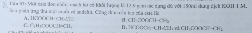 Một este đơn chức, mạch hở có khối lượng là 12, 9 gam tác dụng đủ với 150ml dung dịch KOH 1 M.
Sau phản ứng thu một muối và anđehit. Công thức cấu tạo của este là:
A. HCOOCH=CH-CH_3 B. CH_3COOCH=CH_2
C. C_2H_5COOCH=CH_2
D. HCOOCH=CH-CH_3 và CH_3COOCH=CH_2
Câu 52: Đổ