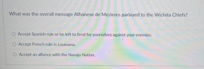 What was the overall message Athanese de Mezieres parlayed to the Wichita Chiefs?
Accept Spanish rule or be left to fend for yourselves against your enemies.
Accept French rule in Louisiana.
Accept an alliance with the Navajo Nation.