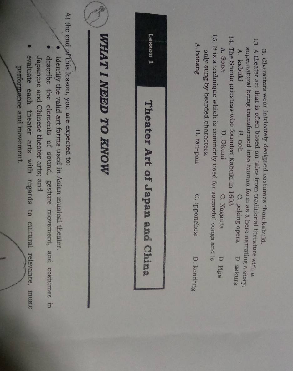 D. Characters wear intricately designed costumes than kabuki.
13. A theater art that is often based on tales from traditional literature with a
supernatural being transformed into human form as a hero narrating a story.
A. kabuki B. noh C. peking opera D. sakura
14. The Shinto priestess who founded Kabuki in 1603.
A. Sona B. Okuni C. Nagauta D. Pipa
15. It is a technique which is commonly used for sorrowful songs and is
only sung by bearded characters.
A. bonang B. fan-pan C. ipponchosi D. kendang
Lesson 1 Theater Art of Japan and China
WHAT I NEED TO KNOW
At the end of this lesson, you are expected to:
identify the valid art forms used in Asian musical theater.
describe the elements of sound, gesture movement, and costumes in
Japanese and Chinese theater arts; and
evaluate each theater arts with regards to cultural relevance, music
performance and movement.