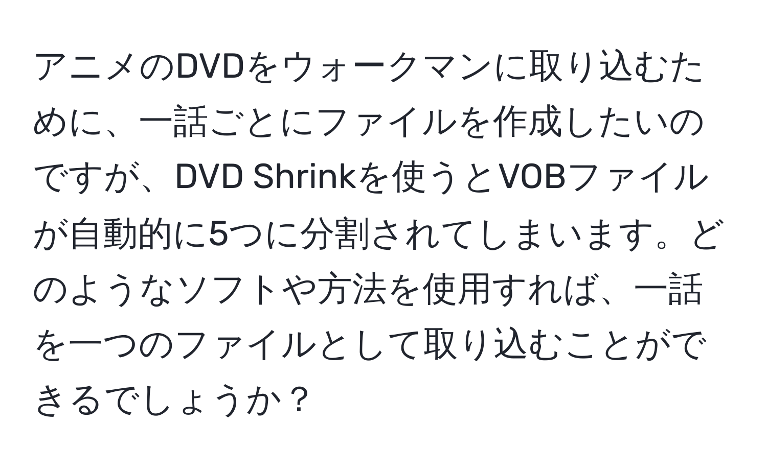 アニメのDVDをウォークマンに取り込むために、一話ごとにファイルを作成したいのですが、DVD Shrinkを使うとVOBファイルが自動的に5つに分割されてしまいます。どのようなソフトや方法を使用すれば、一話を一つのファイルとして取り込むことができるでしょうか？