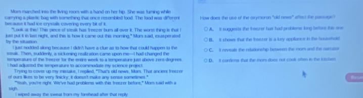 Mom marched into the living room with a hand on her hip. She was fuming while
carrying a plastic bag with something that once resembled food. The food was different How does the use of the axymoron "old news" affect the passags?
because it had ice crystals covering every bit of it.
"Look at this! This piece of steak has freezer burn all over it. The worst thing is that I A. It suggests the freezer has had problems long before this one
just put it in last night, and this is how it came out this moring," Mom said, exasperated
by the situation. B. It shows that the freezer is a key appliance in the household
! just nodded along because I didn't have a clue as to how that could happen to the
steak. Then, suddenly, a sickening realization came upon me-I had changed the C. It reveals the relationship between the mom and the narraisi
temperature of the freezer for the entire week to a temperature just above zero degrees.
I had adjusted the temperature to accommodate my science project. D. It confirms that the mom does not cook often in the lutsites
Trying to cover up my mistake, I replied, "That's old news, Mom. That ancient freezer
of ours likes to be very finicky; it doesn't make any sense sometimes." Reser
"Yeah, you're right. We've had problems with this freezer before," Mom said with a
sigh.
i wiped away the sweat from my forehead after that reply