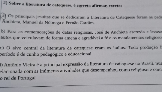 Sobre a literatura de catequese, é correto afirmar, exceto:
a) Os principais jesuítas que se dedicaram à Literatura de Catequese foram os padr
Anchieta, Manuel da Nóbrega e Fernão Cardim.
b) Para as comemorações de datas religiosas, José de Anchieta escrevia e levava
autos que veiculavam de forma amena e agradável a fé e os mandamentos religioso
c) O alvo central da literatura de catequese eram os índios. Toda produção la
período é de cunho pedagógico e educacional.
d) Antônio Vieira é a principal expressão da literatura de catequese no Brasil. Sua
elacionada com as inúmeras atividades que desempenhou como religioso e com
o rei de Portugal.