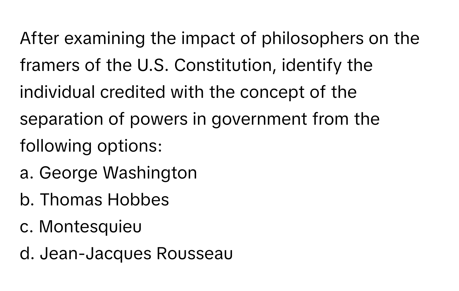 After examining the impact of philosophers on the framers of the U.S. Constitution, identify the individual credited with the concept of the separation of powers in government from the following options:

a. George Washington
b. Thomas Hobbes
c. Montesquieu
d. Jean-Jacques Rousseau