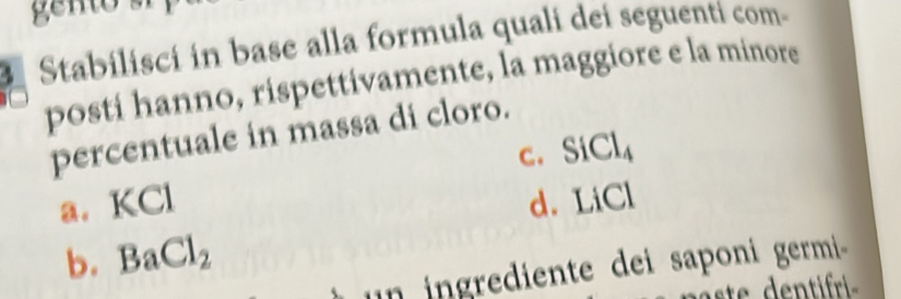 Stabilisci in base alla formula quali dei seguenti com-
posti hanno, rispettivamente, la maggiore e la minore
percentuale in massa di cloro.
C. SiCl_4
a. KCl d. LiCl
b. BaCl_2
n in grediente dei saponi germi