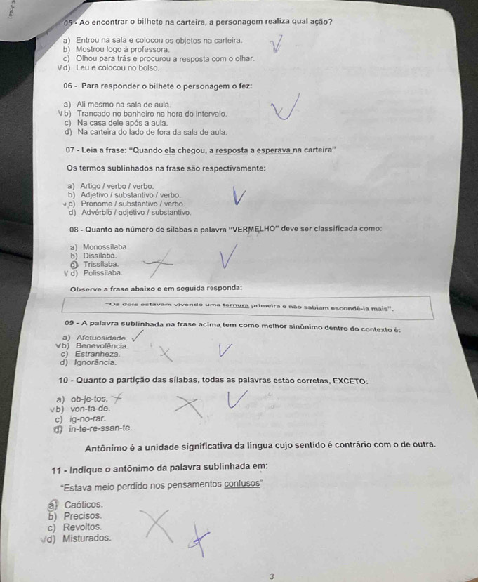 Ao encontrar o bilhete na carteira, a personagem realiza qual ação?
a) Entrou na sala e colocou os objetos na carteira.
b) Mostrou logo à professora
c) Olhou para trás e procurou a resposta com o olhar.
Vd) Leu e colocou no bolso.
06 - Para responder o bilhete o personagem o fez:
a) Ali mesmo na sala de aula.
V b) Trancado no banheiro na hora do intervalo.
c) Na casa dele após a aula.
d) Na carteira do lado de fora da sala de aula.
07 - Leia a frase: “Quando ela chegou, a resposta a esperava na carteira”
Os termos sublinhados na frase são respectivamente:
a) Artigo / verbo / verbo.
b) Adjetivo / substantivo / verbo.
c) Pronome / substantivo / verbo.
d) Advérbio / adjétivo / substantivo.
08 - Quanto ao número de silabas a palavra ''VERMELHO'' deve ser classificada como:
a) Monossilaba.
b) Dissilaba.
θ Trissílaba.
V d) Polissilaba.
Observe a frase abaixo e em seguida responda:
'Os dois estavam vivendo uma ternura primeira e não sabiam escondê-la mais'.
09 - A palavra sublinhada na frase acima tem como melhor sinônimo dentro do contexto é:
a) Afetuosidade.
Vb) Benevolência
c) Estranheza
d) Ignorância.
10 - Quanto a partição das sílabas, todas as palavras estão corretas, EXCETO:
a) ob-je-tos.
√ b) von-ta-de.
c) ig-no-rar.
d) in-te-re-ssan-te.
Antônimo é a unidade significativa da língua cujo sentido é contrário com o de outra.
11 - Indique o antônimo da palavra sublinhada em:
'Estava meio perdido nos pensamentos confusos”
a Caóticos.
b) Precisos.
c) Revoltos.
√d) Misturados.
3