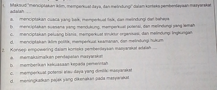 Maksud “menciptakan iklim, memperkuat daya, dan melindungi” dalam konteks pemberdayaan masyarakat
adalah ....
a. menciptakan cuaca yang baik, memperkuat fisik, dan melindungi dari bahaya
b menciptakan suasana yang mendukung, memperkuat polensi, dan melindungi yang lemah
c. menciptakan peluang bisnis, memperkuat struktur organisasi, dan melindungi lingkungan
d. menciptakan iklim politik, memperkuat keamanan, dan melindungi hukum
2. Konsep empowering dalam konteks pemberdayaan masyarakat adalah ....
a. memaksimalkan pendapatan masyarakat
b. memberikan kekuasaan kepada pemerintah
c. memperkuat potensi atau daya yang dimiliki masyarakat
d. meningkatkan pajak yang dikenakan pada masyarakat