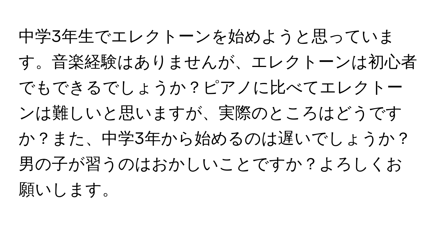 中学3年生でエレクトーンを始めようと思っています。音楽経験はありませんが、エレクトーンは初心者でもできるでしょうか？ピアノに比べてエレクトーンは難しいと思いますが、実際のところはどうですか？また、中学3年から始めるのは遅いでしょうか？男の子が習うのはおかしいことですか？よろしくお願いします。