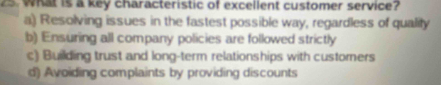 What is a key characteristic of excellent customer service?
a) Resolving issues in the fastest possible way, regardless of quality
b) Ensuring all company policies are followed strictly
c) Building trust and long-term relationships with customers
d) Avoiding complaints by providing discounts