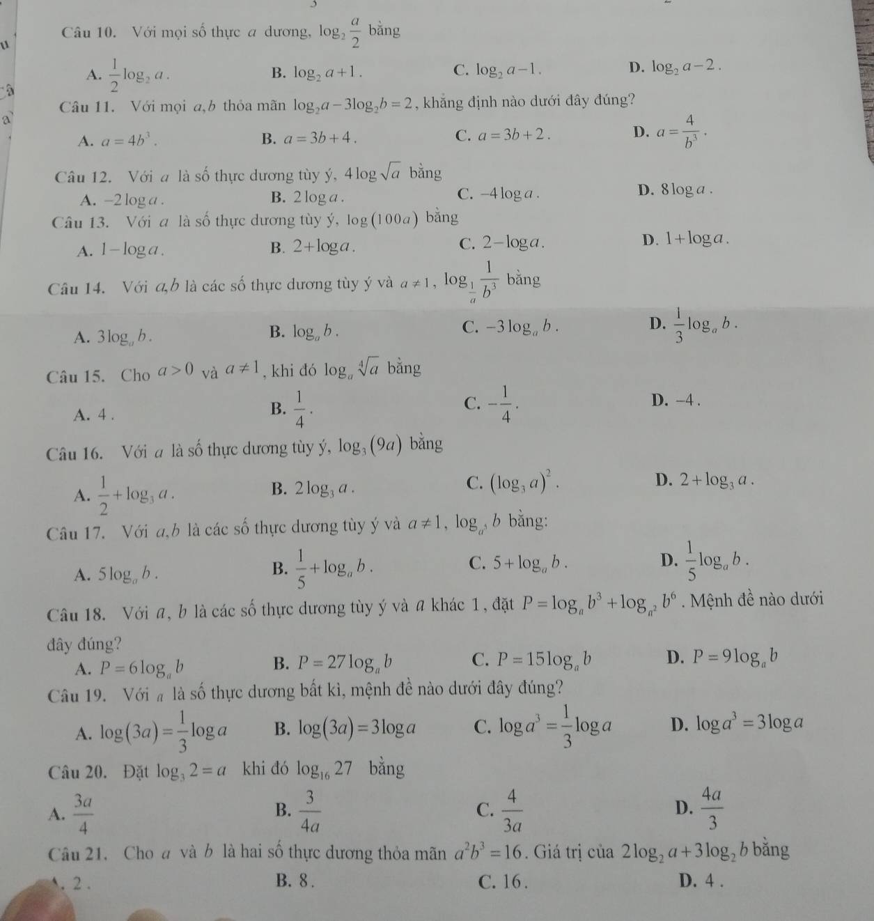 Với mọi số thực a dương, log _2 a/2  bar 1g
u
A.  1/2 log _2a.
B. log _2a+1. C. log _2a-1. D. log _2a-2.
Câu 11. Với mọi a,b thỏa mãn log _2a-3log _2b=2 , khẳng định nào dưới đây đúng?
a
D.
A. a=4b^3. B. a=3b+4. C. a=3b+2. a= 4/b^3 .
Câu 12. Với a là số thực dương tùy ý, 4log sqrt(a) bang
D.
A. -2 log a . B. 2 log a . C. -4 log a . 8log a.
Câu 13. Với a là số thực dương tùy ý, log (100a) bằng
C.
A. 1-log a B. 2+log a. 2-log a. D. 1+log a.
Câu 14. Với a,b là các số thực dương tùy ý và a!= 1 , log  1/a  1/b^3  bằng
B.
C.
A. 3log _ab. log _ab. -3log _ab.
D.  1/3 log _ab.
Câu 15. Cho a>0 và a!= 1 , khi đó log _asqrt[4](a) bằng
C. D. -4 .
A. 4 .
B.  1/4 . - 1/4 .
Câu 16. Với a là số thực dương tùy ý, log _3(9a) bằng
A.  1/2 +log _3a.
B. 2log _3a.
C. (log _3a)^2. D. 2+log _3a.
Câu 17. Với a,b là các số thực dương tùy ý và a!= 1,log , b bằng:
A. 5log _ab.
B.  1/5 +log _ab.
C. 5+log _ab. D.  1/5 log _ab.
Câu 18. Với a, b là các số thực dương tùy ý và a khác 1, đặt P=log _ab^3+log _a^2b^6 Mệnh đề nào dưới
đây đúng?
B.
C.
A. P=6log _ab P=27log _ab P=15log _ab D. P=9log _ab
Câu 19. Với  là số thực dương bất kì, mệnh đề nào dưới đây đúng?
A. log (3a)= 1/3 log a B. log (3a)=3log a C. log a^3= 1/3 log a D. log a^3=3log a
Câu 20. Đặt log _32=a khi đó log _1627 bằng
A.  3a/4   3/4a  C.  4/3a  D.  4a/3 
B.
Câu 21. Choa và b là hai số thực dương thỏa mãn a^2b^3=16. Giá trị của 2log _2a+3log _2 b bǎng
. 2 . B. 8 . C. 16 . D. 4 .