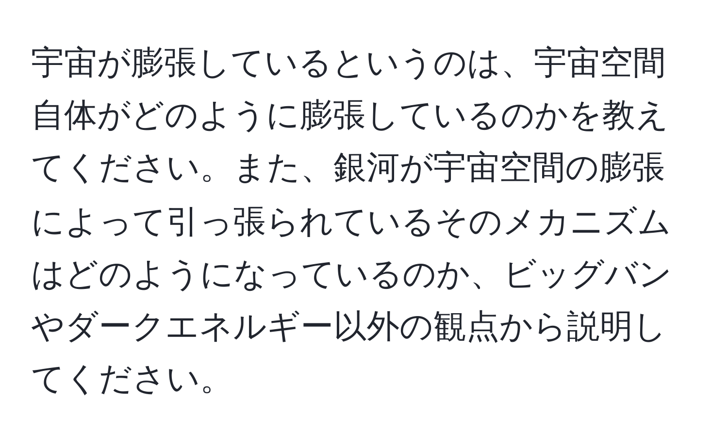 宇宙が膨張しているというのは、宇宙空間自体がどのように膨張しているのかを教えてください。また、銀河が宇宙空間の膨張によって引っ張られているそのメカニズムはどのようになっているのか、ビッグバンやダークエネルギー以外の観点から説明してください。