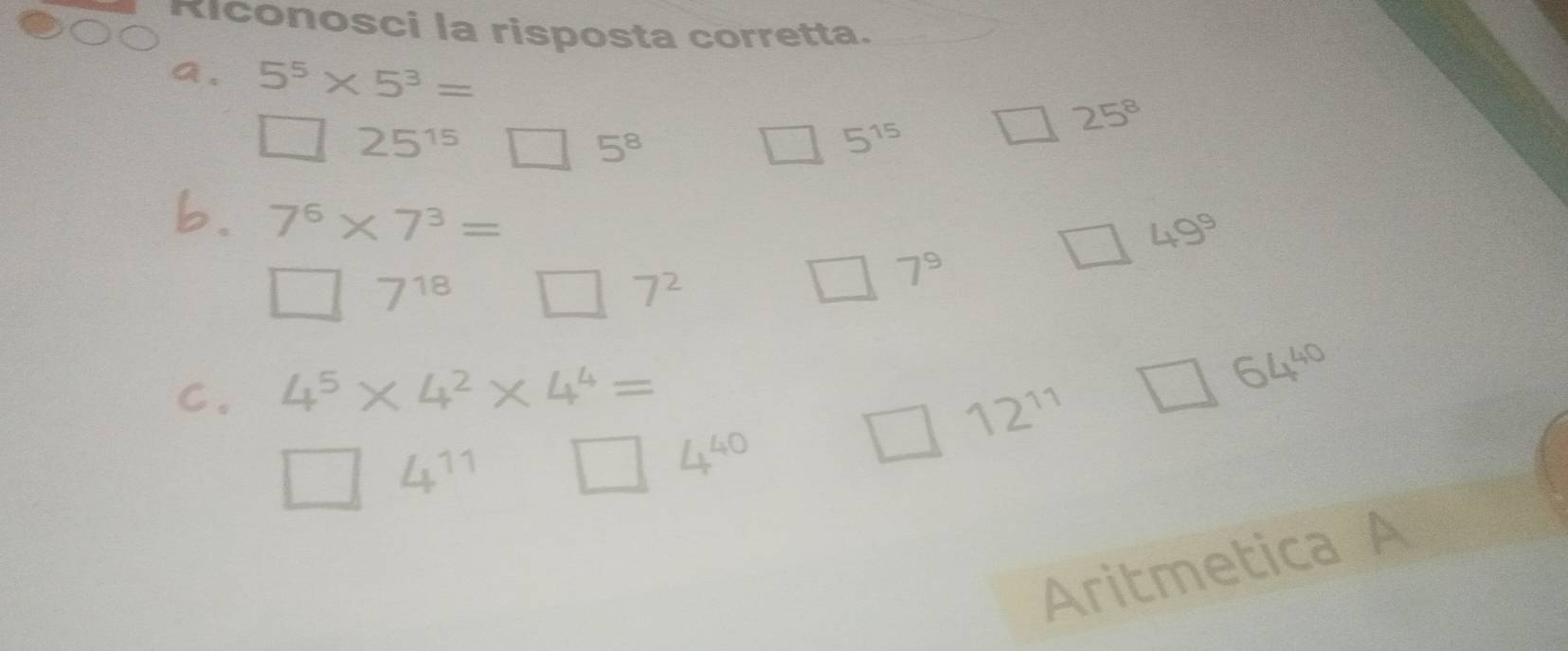 Riconosci la risposta corretta. 
a. 5^5* 5^3=
□ 25^(15) □ 5^8 □ 5^(15) □ 25^8
b. 7^6* 7^3=
□ 7^(18) □ 7^2
□ 7^9
□ 49^9
C. 4^5* 4^2* 4^4= 64^(40)
12^(11) □
□ 4^(11) □ 4^(40)
Aritmetica A