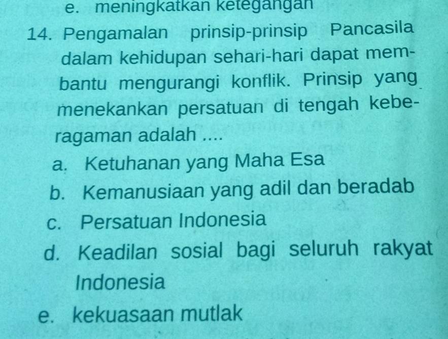 e. meningkatkan ketegängan
14. Pengamalan prinsip-prinsip Pancasila
dalam kehidupan sehari-hari dapat mem-
bantu mengurangi konflik. Prinsip yang
menekankan persatuan di tengah kebe-
ragaman adalah ....
a. Ketuhanan yang Maha Esa
b. Kemanusiaan yang adil dan beradab
c. Persatuan Indonesia
d. Keadilan sosial bagi seluruh rakyat
Indonesia
e. kekuasaan mutlak