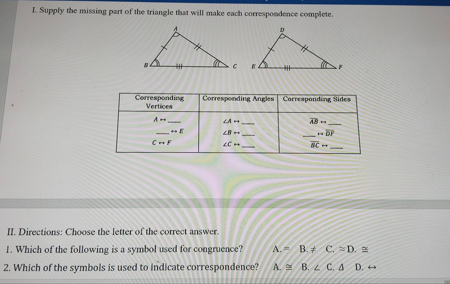 Supply the missing part of the triangle that will make each correspondence complete.
II. Directions: Choose the letter of the correct answer.
1. Which of the following is a symbol used for congruence? A.= B. ≠ C. ≈ D. ≅
2. Which of the symbols is used to indicate correspondence? A.≌ B. ∠ C. Δ D. ↔