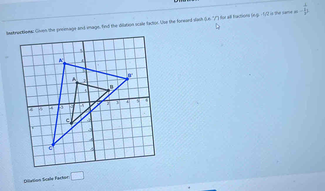 Instructions: Given the preimage and image, find the dilation scale factor. Use the forward slash (b,e,''/') for all fractions (eg.-1/2 is the same as - 1/2 )
Dilation Scale Factor: □