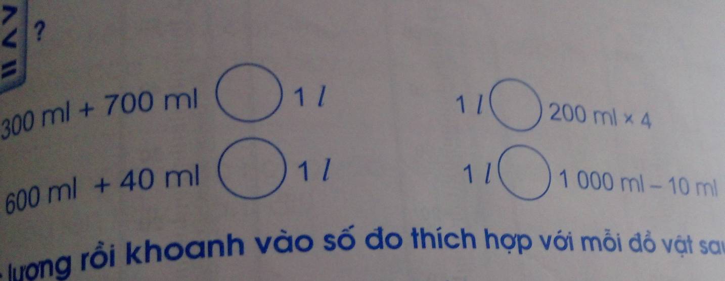 7 
? 
=
300ml+700ml
1 l 
1 l
200ml* 4
600ml+40ml
1 l 1l
1000ml-10ml
Tưong rồi khoanh vào số đo thích hợp với mỗi đồ vật sau