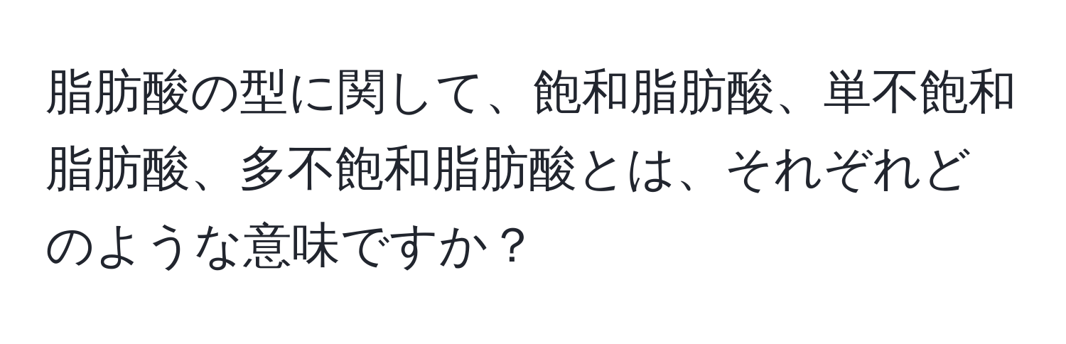 脂肪酸の型に関して、飽和脂肪酸、単不飽和脂肪酸、多不飽和脂肪酸とは、それぞれどのような意味ですか？