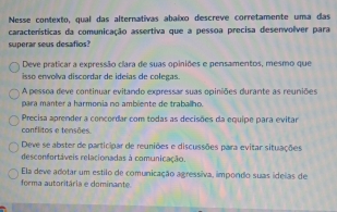 Nesse contexto, qual das alternativas abaixo descreve corretamente uma das
características da comunicação assertiva que a pessoa precisa desenvolver para
superar seus desafios?
Deve praticar a expressão clara de suas opiniões e pensamentos, mesmo que
isso envolva discordar de ideias de colegas.
A pessoa deve continuar evitando expressar suas opiniões durante as reuniões
para manter a harmonia no ambliente de traballho.
Precisa aprender a concordar com todas as decisões da equipe para evitar
conflitos e tensões.
Deve se abster de participar de reuniões e discussões para evitar situações
desconfortáveis relacionadas à comunicação.
Ela deve adotar um estilo de comunicação agressiva, impondo suas idelas de
forma autoritária e dominante.