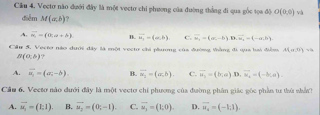 Vectơ nào dưới đây là một vectơ chỉ phương của đường thẳng đi qua gốc tọa độ O(0;0) và
điểm M(a;b) ?
A. vector u_1=(0;a+b).
B. vector u_2=(a;b). C. vector u_3=(a;-b) .D. vector u_4=(-a;b). 
Câu 5. Vectơ nào dưới đây là một vectơ chỉ phương của đường thẳng đi qua hai điểm A(a;0) và
B(0;b) ?
A. vector u_1=(a;-b). B. vector u_2=(a;b). C. vector u_3=(b;a) .D. vector u_4=(-b;a). 
Câu 6. Vectơ nào dưới đây là một vectơ chỉ phương của đường phân giác góc phần tư thứ nhất?
A. vector u_1=(1;1). B. vector u_2=(0;-1). C. vector u_3=(1;0). D. vector u_4=(-1;1).