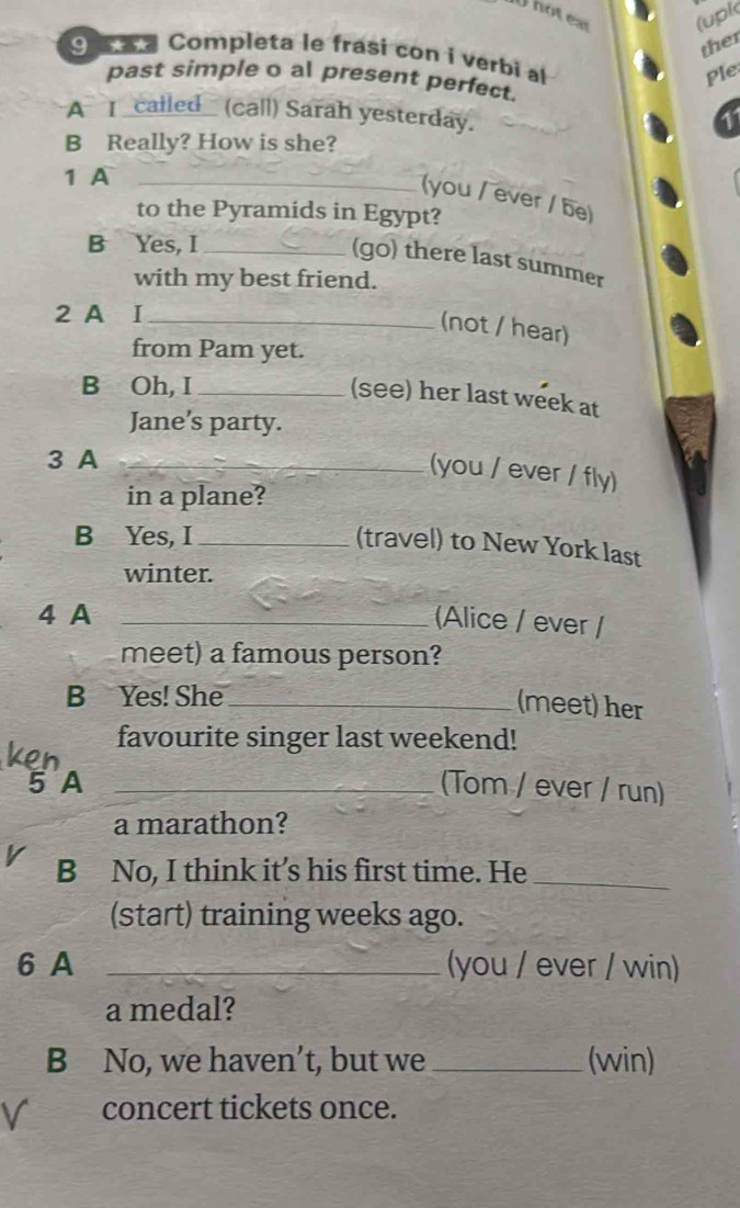 Thotex (upk 
ther 
9 w a Completa le frasi con i verbi al 
Ple 
past simple o al present perfect. 
A I _cailed_ (call) Sarah yesterday. 
1 
B Really? How is she? 
1 A_ 
(you / ever / be) 
to the Pyramids in Egypt? 
B Yes, I_ 
(go) there last summer 
with my best friend. 
2 A I_ 
(not / hear) 
from Pam yet. 
B Oh, I_ 
(see) her last week at 
Jane’s party. 
3 A_ 
(you / ever / fly) 
in a plane? 
B Yes, I_ 
(travel) to New York last 
winter. 
4 A_ 
Alice / ever / 
meet) a famous person? 
B Yes! She_ 
(meet) her 
favourite singer last weekend! 
5 A _(Tom / ever / run) 
a marathon? 
v B No, I think it’s his first time. He_ 
(start) training weeks ago. 
6 A _(you / ever / win) 
a medal? 
B No, we haven’t, but we _(win) 
V concert tickets once.