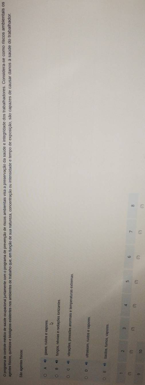 programa de controle médico de saúde ocupacional juntamente com o programa de prevenção de riscos ambientais visa a preservação da saúde e integridade dos trabalhadores. Considera-se como riscos ambientais os
agentes físicos, químicos e biológicos existentes nos ambientes de trabalho que, em função de sua natureza, concentração ou intensidade e tempo de exposição, são capazes de causar danos à saúde do trabalhador,
São agentes físicos:
A __ gases, ruidos e vapores.
B fungos, nêvoas e radiações ionizantes.
C vibrações, pressões anormais e temperaturas extremas.
D ultrassom, ruídos e vapores.
E bacilos, fumos, vapores.