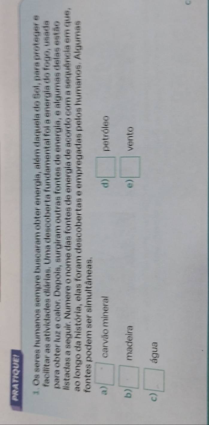 PRATIQUE!
1. Os seres humanos sempre buscaram obter energia, além daquela do Sol, para proteger e
facilitar as atividades diárias. Uma descoberta fundamental foi a energia do fogo, usada
para obter luz e calor. Depois, surgiram outras fontes de energia, e algumas delas estão
listadas a seguir. Numere o nome das fontes de energia de acordo com a sequência em que,
ao longo da história, elas foram descobertas e empregadas pelos humanos. Algumas
fontes podem ser simultâneas.
a) □° carvão mineral d) □ petróleo
b) □ madeira e) □ vento
c) □ água
C