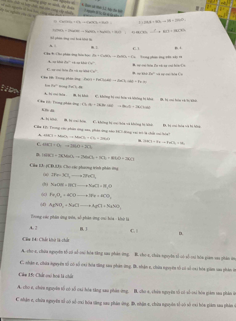 2sqrt(7)
giảng giúp so sánh, dự đoán
l nguyên tố. 4. Quan sát Hình 5.2, hãy chơ biết
frac 89^(8 53
về mỗi nguyên tố hoá học, cùng như đi ợc
cơn chất và hợp chất, mà còn cung cấp nhiều  3 nguyên tố Sc, Ga và Ge năm  à 2H_2)S+SO_2to 3S+2H_2O;
tếp tục nghiên cứu các nị
1) Ca(OH)_2+Cl_2to CaOCl_2+H_2O 2 )
3)2NO_2+2NaOHto NaNO_3+NaNO_2+H_2O 4) 4KClO_3xrightarrow I^2KCl+3KClO_4
Số phán ứng oxi hoá khử là:
A. 1. B. 2. C. 3. D. 4.
Câu 9: Cho phản ứng hóa học: Zn+CuSO_4to ZnSO_4+Cu Trong phản ứng trên xảy ra
A. sự khử Zn^(2+) và sự khử Cu^(2+) B. sự oxi hóa Zn và sự oxi hóa Cu.
C. sự oxi hóa Zn và sự khử Cu^(2+). D. su khử Zn^(2+) và sư oxi hóa Cu
Câu 10: Trong phản ứng : Zn(r)+FeCl_2(dd)to ZnCl_2(dd)+Fe (r
Ion Fe^(2+) trong FeCl_2 di
itn A. bj oxi hóa . B. bị khử. C. không bị oxi hóa và khōng bị khử. D. bị oxi hóa và bị khử.
Cầu 11: Trong phản ứng : Cl_2(k)+2KBr(dd)to Br_2(l)+2KCl(dd)
KBr đã:
A. bị khử. B. bj oxi hóa. C. không bị oxi hóa và không bị khử D. bị oxi hóa và bị khử
Câu 12: Trong các phản ứng sau, phản ứng nào HCl đóng vai trò là chất oxi hóa?
A. 4HCl+MnO_2to MnCl_2+Cl_2+2H_2O B. 2HCl+Feto FeCl_2+H_2
C. 4HCl+O_2to 2H_2O+2Cl_2
D. 16HCl+2KMnO_4to 2MnCl_2+5Cl_2+8H_2O+2KCl
Câu 13:(CD.13) : Cho các phương trình phản ứng
(a) 2Fe+3Cl_2to 2FeCl_3
(b) NaOH+HClto NaCl+H_2O
(c) Fe_3O_4+4COto 3Fe+4CO_2
(d) AgNO_3+NaClto AgCl+NaNO_3
Trong các phân ứng trên, số phản ứng oxi hóa - khử là
A. 2 B. 3
C. 1
D.
Câu 14: Chất khử là chất
A. cho e, chứa nguyên tố có số oxi hóa tăng sau phản ứng. B. cho e, chứa nguyên tố có số oxi hóa giảm sau phản ứn
C. nhận e, chứa nguyên tố có số oxí hóa tăng sau phản ứng. D. nhận e, chứa nguyên tố có số oxi hóa giảm sau phản ứ
Câu 15: Chất oxi hoá là chất
A. cho e, chứa nguyên tố có số oxi hóa tăng sau phản ứng.  B. cho e, chứa nguyên tố có số oxi hóa giảm sau phản ứ
C nhận e, chứa nguyên tố có số oxi hóa tăng sau phản ứng. D. nhận e, chứa nguyên tố có số oxi hóa giảm sau phản ứ