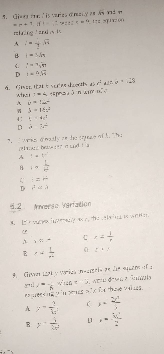 Given that / is varies directly as sqrt(m) and m
=n+7 If l=12 when 11=9 the equation
relating / and m is
A l= 1/3 sqrt(m)
B l=3sqrt(m)
C l=7sqrt(m)
D l=9sqrt(m)
6. Given that b varies directly as c^2 and b=128
when c=4 , express b in term of c.
A b=32c^2
B b=16c^2
C b=8c^2
D b=2c^2
7. i varies directly as the square of h. The
relation between h and i is
A ialpha h^(-3)
B i∝  1/h^2 
C i∝ h^2
D i^2alpha h
5.2 Inverse Variation
8. If s varies inversely as r, the relation is written
as
A salpha r^2
C salpha  1/r 
B salpha  1/r^2 
D salpha r
9. Given that y varies inversely as the square of x
and y= 1/6  when x=3 , write down a formula
expressing y in terms of x for these values.
A y= 2/3x^2  C y= 2x^2/3 
B y= 3/2x^2  D y= 3x^2/2 