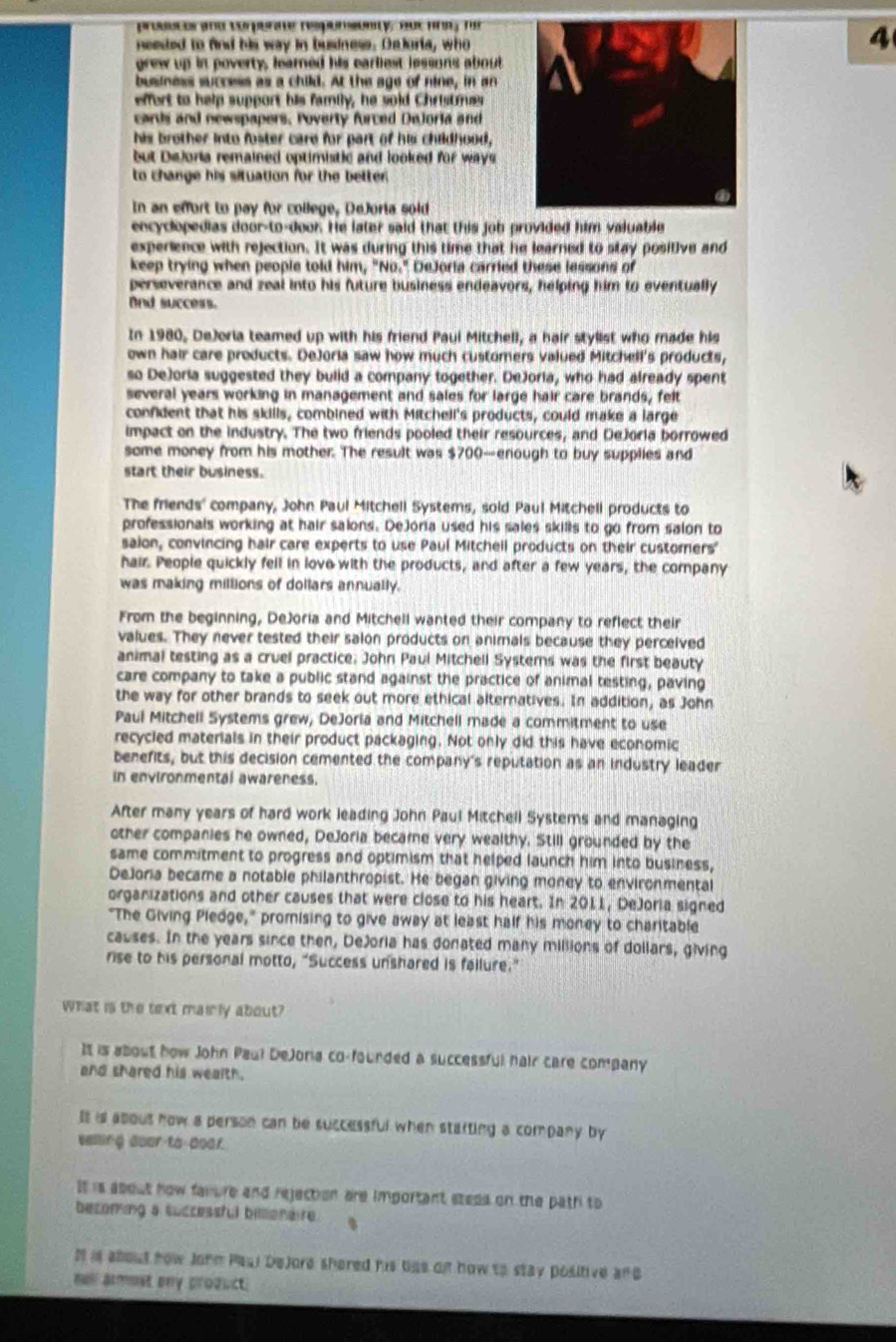 prodscor amd verperate respursonty, aue hr né
neested to find his way in business. Deloria, who
4
grew up in poverty, learned his earliest lessons about
business success as a child. At the age of nine, in an
effert to help support his family, he sold Christrues
cards and newspapers. Poverty furced DeJoria and
his brother into foster care for part of his childhood,
but DeJoria remained optimistic and looked for ways.
to change his situation for the better .
In an effort to pay for college, DeJoria sold
encyclopedias door-to-door. He later said that this job provided him valuable
experience with rejection. It was during this time that he learned to stay positive and
keep trying when people told him, "No." DeJoria carried these lessons of
perseverance and zeal into his future business endeavors, helping him to eventually
And success.
In 1980, DeJoria teamed up with his friend Paui Mitchell, a hair stylist who made his
own hair care products. DeJoria saw how much customers valued Mitchell's products,
so DeJoria suggested they buiid a company together. DeJoria, who had already spent
several years working in management and sales for large hair care brands, felt
confident that his skills, combined with Mitchell's products, could make a large
impact on the industry. The two friends pooled their resources, and DeJoria borrowed
some money from his mother. The result was $700—enough to buy supplies and
start their business.
The friends' company, John Paul Mitchell Systems, sold Paul Mitchell products to
professionals working at hair salons. Dejoria used his sales skills to go from salon to
saion, convincing hair care experts to use Paul Mitchell products on their customers"
hair. People quickly fell in love with the products, and after a few years, the company
was making millions of dollars annually.
From the beginning, DeJoria and Mitchell wanted their company to reflect their
values. They never tested their salon products on animals because they perceived
animal testing as a cruel practice. John Paui Mitchell Systerns was the first beauty
care company to take a public stand against the practice of animal testing, paving
the way for other brands to seek out more ethical alternatives. In addition, as John
Paul Mitchell Systems grew, DeJoria and Mitchell made a commitment to use
recycled materials in their product packaging. Not only did this have economic
benefits, but this decision cemented the company's reputation as an industry leader
in environmental awareness.
After many years of hard work leading John Paul Mitchell Systems and managing
other companies he owned, DeJoria became very wealthy. Still grounded by the
same commitment to progress and optimism that helped launch him into business,
DeJora became a notable philanthropist. He began giving money to environmental
organizations and other causes that were close to his heart. In 2011, DeJoria signed
"The Giving Pledge," promising to give away at least half his money to charitable
causes. In the years since then, DeJoria has donated many millions of dollars, giving
rise to his personal motto, “Success unshared is failure.”
What is the text mairly about?
It is about how John Paul DeJona co-founded a successful hair care company
and shared his wealth.
Is is abous how a person can be successful when stafting a company by
seling coar-to poar.
It is about how faiure and rejection are important stees on the path to
becoming a successful billionaire. 、
I is about how Johm Paui Dejore shered his tiae on how to stay positive and
mell armost ony prozuct.
