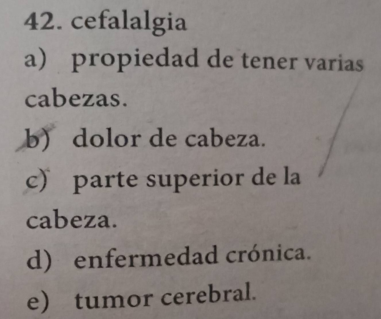 cefalalgia
a) propiedad de tener varias
cabezas.
b) dolor de cabeza.
c) parte superior de la
cabeza.
d) enfermedad crónica.
e) tumor cerebral.