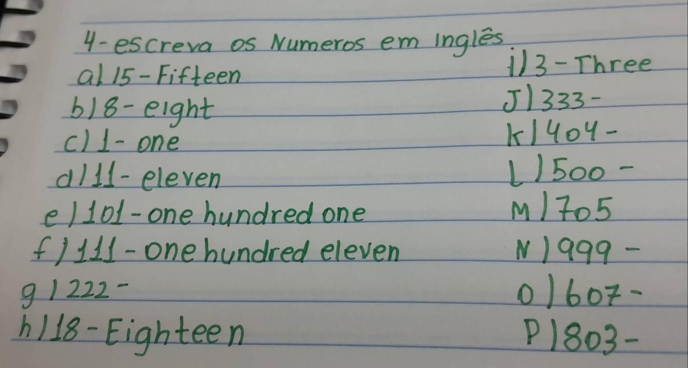 4- escreva os Numeros em ingles 
al 15 -Fifteen
113 - Three 
6) 18 - eight 
J1333- 
c) 1 - one K/401 - 
d/ 1l -eleven L/500 - 
e/ 101 -one hundred one 
M/ 705
f/ 111 -one hundred eleven NI 999 - 
9 1222- 0/60 -
1118 -Eighteen P1803 -